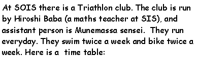 Text Box: At SOIS there is a Triathlon club. The club is run by Hiroshi Baba (a maths teacher at SIS), and assistant person is Munemassa sensei.  They run everyday. They swim twice a week and bike twice a week. Here is a  time table: