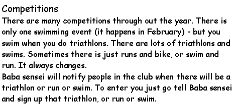 Text Box: Competitions  There are many competitions through out the year. There is only one swimming event (it happens in February) - but you swim when you do triathlons. There are lots of triathlons and swims. Sometimes there is just runs and bike, or swim and run. It always changes. Baba sensei will notify people in the club when there will be a triathlon or run or swim. To enter you just go tell Baba sensei and sign up that triathlon, or run or swim. 