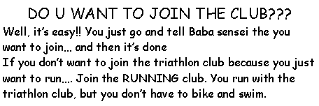 Text Box: DO U WANT TO JOIN THE CLUB???Well, its easy!! You just go and tell Baba sensei the you want to join and then its doneIf you dont want to join the triathlon club because you just want to run. Join the RUNNING club. You run with the triathlon club, but you dont have to bike and swim. 